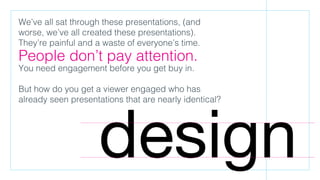 We’ve all sat through these presentations, (and
worse, we’ve all created these presentations).
They’re painful and a waste of everyone’s time.
People don’t pay attention.
You need engagement before you get buy in.
But how do you get a viewer engaged who has
already seen presentations that are nearly identical?
design
 