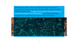 People have been communicating with images for tens of
thousands of years longer than we have been communicating
with the written word. Visual communication had a 35,000 year
head start ahead of the written word1
. Our brains are better
equipped to comprehend and store visual information.
 