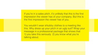 If you’re in a sales pitch, it’s unlikely that this is the first
impression the viewer has of your company. But this is
the first impression the viewer has of you.
You wouldn’t wear shlubby clothes to a meeting like
this. Why dress up your pitch in an ugly suit? Wrap your
message in a professional package that shows that
1) you take this seriously 2) you know what you’re
talking about.
 