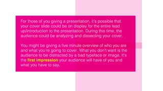 For those of you giving a presentation, it’s possible that
your cover slide could be on display for the entire lead
up/introduction to the presentation. During this time, the
audience could be analyzing and dissecting your cover.
You might be giving a five minute overview of who you are
and what you’re going to cover. What you don’t want is the
audience to be distracted by a bad typeface or image. It’s
the first impression your audience will have of you and
what you have to say.
 