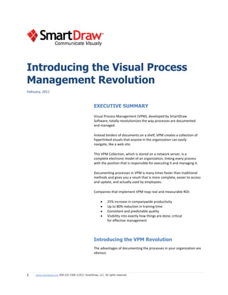 Introducing the Visual Process
Management Revolution
February, 2011


                                                   EXECUTIVE SUMMARY

                                                   Visual Process Management (VPM), developed by SmartDraw
                                                   Software, totally revolutionizes the way processes are documented
                                                   and managed.

                                                   Instead binders of documents on a shelf, VPM creates a collection of
                                                   hyperlinked visuals that anyone in the organization can easily
                                                   navigate, like a web site.

                                                   This VPM Collection, which is stored on a network server, is a
                                                   complete electronic model of an organization, linking every process
                                                   with the position that is responsible for executing it and managing it.

                                                   Documenting processes in VPM is many times faster than traditional
                                                   methods and gives you a result that is more complete, easier to access
                                                   and update, and actually used by employees.

                                                   Companies that implement VPM reap real and measurable ROI:

                                                             25% increase in companywide productivity
                                                             Up to 80% reduction in training time
                                                             Consistent and predictable quality
                                                             Visibility into exactly how things are done, critical
                                                              for effective management




                                                   Introducing the VPM Revolution
                                                   The advantages of documenting the processes in your organization are
                                                   obvious:




1    www.smartdraw.com 858-225-3300 ©2011 SmartDraw, LLC. All rights reserved.
 