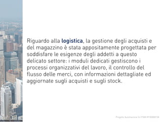 Progetto Automazione Srl P.IVA 09183000158
Riguardo alla logistica, la gestione degli acquisti e
del magazzino è stata appositamente progettata per
soddisfare le esigenze degli addetti a questo
delicato settore: i moduli dedicati gestiscono i
processi organizzativi del lavoro, il controllo del
flusso delle merci, con informazioni dettagliate ed
aggiornate sugli acquisti e sugli stock.
 