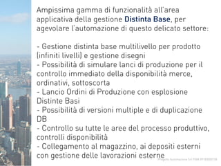 Progetto Automazione Srl P.IVA 09183000158
Ampissima gamma di funzionalità all’area
applicativa della gestione Distinta Base, per
agevolare l’automazione di questo delicato settore:
- Gestione distinta base multilivello per prodotto
(infiniti livelli) e gestione disegni
- Possibilità di simulare lanci di produzione per il
controllo immediato della disponibilità merce,
ordinativi, sottoscorta
- Lancio Ordini di Produzione con esplosione
Distinte Basi
- Possibilità di versioni multiple e di duplicazione
DB
- Controllo su tutte le aree del processo produttivo,
controlli disponibilità
- Collegamento al magazzino, ai depositi esterni
con gestione delle lavorazioni esterne
 