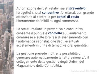 Progetto Automazione Srl P.IVA 09183000158
Automazione dei dati relativi sia al preventivo
(progetto) che al consuntivo (fornitura), con grande
attenzione al controllo per centri di costo
liberamente definibili su ogni commessa.
La strutturazione in preventivo e consuntivo
consente il puntuale controllo sull’andamento
commesse e sulle loro fasi di avanzamento con
l’automatica segnalazione degli eventuali
scostamenti in unità di tempo, valore, quantità.
La gestione prevede inoltre la possibilità di
generare automaticamente la fatturazione e/o il
collegamento della gestione degli Ordini, del
Magazzino e della Contabilità.
 