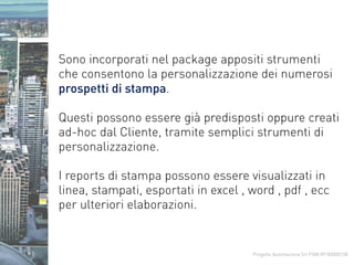 Progetto Automazione Srl P.IVA 09183000158
Sono incorporati nel package appositi strumenti
che consentono la personalizzazione dei numerosi
prospetti di stampa.
Questi possono essere già predisposti oppure creati
ad-hoc dal Cliente, tramite semplici strumenti di
personalizzazione.
I reports di stampa possono essere visualizzati in
linea, stampati, esportati in excel , word , pdf , ecc
per ulteriori elaborazioni.
 