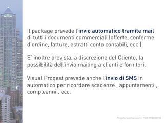 Progetto Automazione Srl P.IVA 09183000158
Il package prevede l’invio automatico tramite mail
di tutti i documenti commerciali (offerte, conferme
d’ordine, fatture, estratti conto contabili, ecc.).
E’ inoltre prevista, a discrezione del Cliente, la
possibilità dell’invio mailing a clienti e fornitori.
Visual Progest prevede anche l’invio di SMS in
automatico per ricordare scadenze , appuntamenti ,
compleanni , ecc.
 