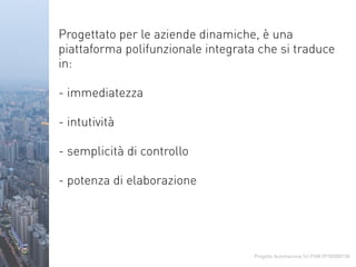 Progetto Automazione Srl P.IVA 09183000158
Progettato per le aziende dinamiche, è una
piattaforma polifunzionale integrata che si traduce
in:
- immediatezza
- intutività
- semplicità di controllo
- potenza di elaborazione
 