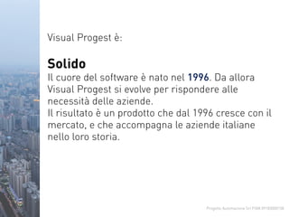 Progetto Automazione Srl P.IVA 09183000158
Visual Progest è:
Solido
Il cuore del software è nato nel 1996. Da allora
Visual Progest si evolve per rispondere alle
necessità delle aziende.
Il risultato è un prodotto che dal 1996 cresce con il
mercato, e che accompagna le aziende italiane
nello loro storia.
 