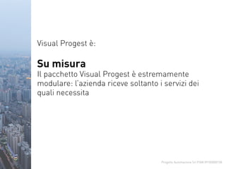 Progetto Automazione Srl P.IVA 09183000158
Visual Progest è:
Su misura
Il pacchetto Visual Progest è estremamente
modulare: l’azienda riceve soltanto i servizi dei
quali necessita
 