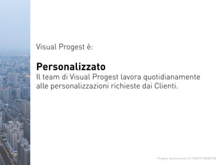 Progetto Automazione Srl P.IVA 09183000158
Visual Progest è:
Personalizzato
Il team di Visual Progest lavora quotidianamente
alle personalizzazioni richieste dai Clienti.
 