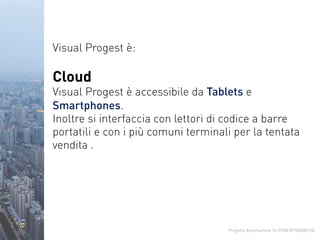 Progetto Automazione Srl P.IVA 09183000158
Visual Progest è:
Cloud
Visual Progest è accessibile da Tablets e
Smartphones.
Inoltre si interfaccia con lettori di codice a barre
portatili e con i più comuni terminali per la tentata
vendita .
 