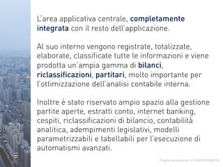Progetto Automazione Srl P.IVA 09183000158
L’area applicativa centrale, completamente
integrata con il resto dell’applicazione.
Al suo interno vengono registrate, totalizzate,
elaborate, classificate tutte le informazioni e viene
prodotta un’ampia gamma di bilanci,
riclassificazioni, partitari, molto importante per
l’ottimizzazione dell’analisi contabile interna.
Inoltre è stato riservato ampio spazio alla gestione
partite aperte, estratti conto, internet banking,
cespiti, riclassificazioni di bilancio, contabilità
analitica, adempimenti legislativi, modelli
parametrizzabili e tabellabili per l’esecuzione di
automatismi avanzati.
 