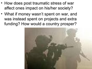 How does post traumatic stress of war affect ones impact on his/her society? What if money wasn’t spent on war, and was instead spent on projects and extra funding? How would a country prosper? 