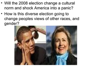Will the 2008 election change a cultural norm and shock America into a panic? How is this diverse election going to change peoples views of other races, and gender? 