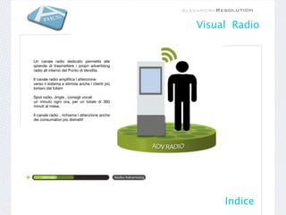 Visual Radio


Un canale radio dedicato permette alle
aziende di trasmettere i propri advertising
radio all interno del Punto di Vendita.

Il canale radio ampliﬁca l attenzione
verso il sistema e stimola anche i clienti più
lontani dal totem

Spot radio, Jingle , consigli vocali
un minuto ogni ora, per un totale di 360
minuti al mese.

Il canale radio , richiama l attenzione anche
dei consumatori più distratti!




                                                      Indice
 