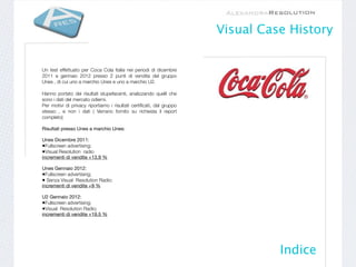 Visual Case History


Un test effettuato per Coca Cola Italia nei periodi di dicembre
2011 e gennaio 2012 presso 2 punti di vendita del gruppo
Unes , di cui uno a marchio Unes e uno a marchio U2.

Hanno portato dei risultati stupefacenti, analizzando quelli che
sono i dati del mercato odierni.
Per motivi di privacy riportiamo i risultati certiﬁcati, dal gruppo
stesso , e non i dati ( Verrano fornito su richiesta il report
completo)

Risultati presso Unes a marchio Unes:

Unes Dicembre 2011:
•Fullscreen advertising;
•Visual Resolution radio
incrementi di vendite +13,9 %

Unes Gennaio 2012:
•Fullscreen advertising;
• Senza Visual Resolution Radio;
incrementi di vendite +9 %

U2 Gennaio 2012:
•Fullscreen advertising;
•Visual Resolution Radio;
incrementi di vendite +19,5 %




                                                                                Indice
 