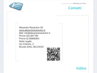 Contatti




Alexandra Resolution Srl 
www.alexandraresolution.it
Mail: info@alexandraresolution.it
Phone035.991798
Phone02.89866904 
Sede Legale:
Via V.Veneto, 2   
Bonate Sotto, BG.24040

 




                                        Indice
 