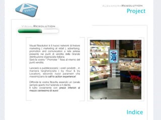 Project




Visual Resolution è il nuovo network di Instore
marketing ( marketing at retail ), advertising,
promotion and comunication a rete estesa
presente nei punti di vendita della Grande
distribuzione organizzata italiana.
Sarà la vostra “ Promoter ” ﬁssa al interno del
punti vendita.

Lancierà e pubblicicizzerà i vostri prodotti , in
maniera targhetizzata ( by Hour & by
Location), secondo nuovi parametri che
massimizzano la call to action experience!

Diffonde la vostra ﬁlosoﬁa essendo un canale
sempre aperto tra l’azienda e il cliente.
Il tutto ovviamente con prezzi inferiori al
mezzo centesimo di euro!




                                                    Indice
 