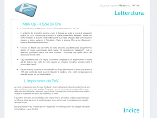 Letteratura
          Mark Up - Il Sole 24 Ore
  •    La comunicazione pubblicitaria sui mezzi classici “above the line ” è in crisi.

  •    L’ ambiente dei ricercatori sembra a corto di fantasia ed evita la ricerca di spiegazioni
       originali dei nuovi processi che governano le logiche pubblicitarie, forse per il timore non
       tanto inconscio di scoprire verità imbarazzanti sulla reale efﬁcacia della comunicazione
       classica, e stiamo parlando di Televisione , Radio e stampa. Che se pur affascinanti ,
       hanno un Roi estremamente basso.

  •    Il ricordo del Brand varia dal 100% alla nullità secondo una distribuzione che potremmo
       deﬁnire di natura esponenziale (detta anche “di decadimento radioattivo”), cioè si
       affermano pochissimi marchi noti ma si constata comunque una rapida caduta del
       ricordo sino a livelli inﬁmi;

  •    Oggi constatiamo che una pagina pubblicitaria comparsa su un ampio numero di riviste
       ad alta tiratura non mette in moto neppure un processo evocativo semplice come il
       ricordo della marca!

  •    Da anni ricerche condotte da vari istituti (tra cui Popai International) ci dicono che almeno il
       70% delle scelte dei clienti avviene nel punto di vendita e che i clienti predispongono la
       lista della spesa, per poi disattenderla.


            L’ importanza del PdV
Le prime constatazioni sono dunque che il pdv è drammaticamente rilevante nel decidere le sorti
di un prodotto in mostra sullo scaffale. Tuttavia, le marche continuano a bruciare nella fornace
della pubblicità stampata e televisiva ingenti risorse che darebbero molto probabilmente migliori
risultati se inquadrate nell’ottica del marketing -at- retail.

È superﬂuo far notare, per concludere, che proprio i brand più attivi e propensi a spendere per
un’efﬁcace attività sul punto di venditasempre , sono anche quelli che maggiormente presenti
nei nostri ricordi .

Bisogna credere in una comunicazione integrale che non distingue certo tra categorie decrepite
come l’above e below the line.
                                                                                                             Indice
 
