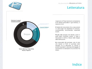 Letteratura


L’approccio di Popai teorizza la compresenza
di tre distinte personalità in ogni individuo, in
ciascuno di noi:

• Quella del consumatore che a casa propria
o in altri luoghi vive esperienze di consumo,
condividendole, raccontandole, copiandole
da altri;

•Quella dello shopper che decide a priori in
quali luoghi d’acquisto recarsi, in base a
meccanismi di stima e ﬁducia nelle insegne
della distribuzione;

•La personalità del purchaser, cioè di colui
che davanti al Point of purchase deve
decidere fra le alternative di marche e
prodotti equivalenti, sulla base del bagaglio di
conoscenze e di sensazioni di cui la vita lo ha
dotato.




                                 Indice
 