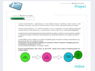 Project




I sistemi Visual Resolution , rappresentano un nuovo Network esteso di marketing at retail ( Instore o trade
marketing), advertising , promotion e interazione presso 130 punti vendita della grande distribuzione italiana.

Il servizio Visual Resolution , è un sistema innovativo, che va a completare il ciclo del marketing tradizionale
( stampa,televisione,radio,afﬁssioni ecc.), massimizzando al interno dello store la “ call to action experience”

L’audience Instore è solo apparentemente simile ad altri tipi di audience, perché lo scopo dominante e speciﬁco
è : l’acquisto immediato. È approvato che gli acquirenti più velocemente spendono, più il negozio aumenta le
vendite.

L Instore Media, come un Network, è in grado di accelerare questo meccanismo empirico incrementando così
gli acquisti dei clienti e le vendite del negozio!
“Gli acquirenti sono più sensibili ai messaggi che riguardano l’attività in questione messaggio giusto può
incrementare le vendite dal 5% al 25%”
Journal of Advertsing Reasearch , june 2009, R. Burke

Il servizio Visual Resolution, offre l indice , più alto di ROI , rispetto a tutti i sistemi di marketing presenti sul
mercato italiano!

                                                                                                                 VR
                                                                                                                BEST
                                                    Out                                    Marketing            ROI!
          Home
                                                  Of Home                                  At Retail
         Marketing
                                                  Marketing




                                                                                                            Indice
 