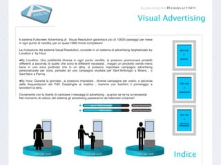 Visual Advertising

Il sistema Fullscreen Advertising di Visual Resolution garantisce più di 10000 passaggi per mese
in ogni punto di vendita, per un quasi 1900 minuti complessivi

La rivoluzione del sistema Visual Resolution, consiste in un sistema di advertising targhetizzato by    ORE 10:30
Location e by Hour.                                                                                         E’

                                                                                                         BUONO
•By Location: Una pubblicità diversa in ogni punto vendita, si possono promuovere prodotti
differenti a seconda di quelle che sono le differenti necessità , magari un prodotto vende meno
bene in una zona piuttosto che in un altra, si possono impostare campagne advertising
personalizzate per zona, pensate ad una campagna studiata per Sant’Ambrogio a Milano , o
Sant’Ilario a Parma.

•By Hour: Durante la giornata , si possono impostare , diverse campagne per orario, a seconda
delle frequentazioni del PdV. Casalinghe al mattino , mamme con bambini il pomeriggio e                  ORE 16:00

lavoratori la sera.                                                                                         E’

                                                                                                        DIVERTENTE
Ovviamente con la libertà di cambiare i messaggi di advertising , quando se ne ha la necessità!
Nel momento di utilizzo del sistema gli advertising passeranno da fullscreen a banner!




                                                                                                         ORE 19:00

                                                                                                            E’

                                                                                                        FACILE DA
                                                                                                        PREPARARE




                                                                                                       Indice
 
