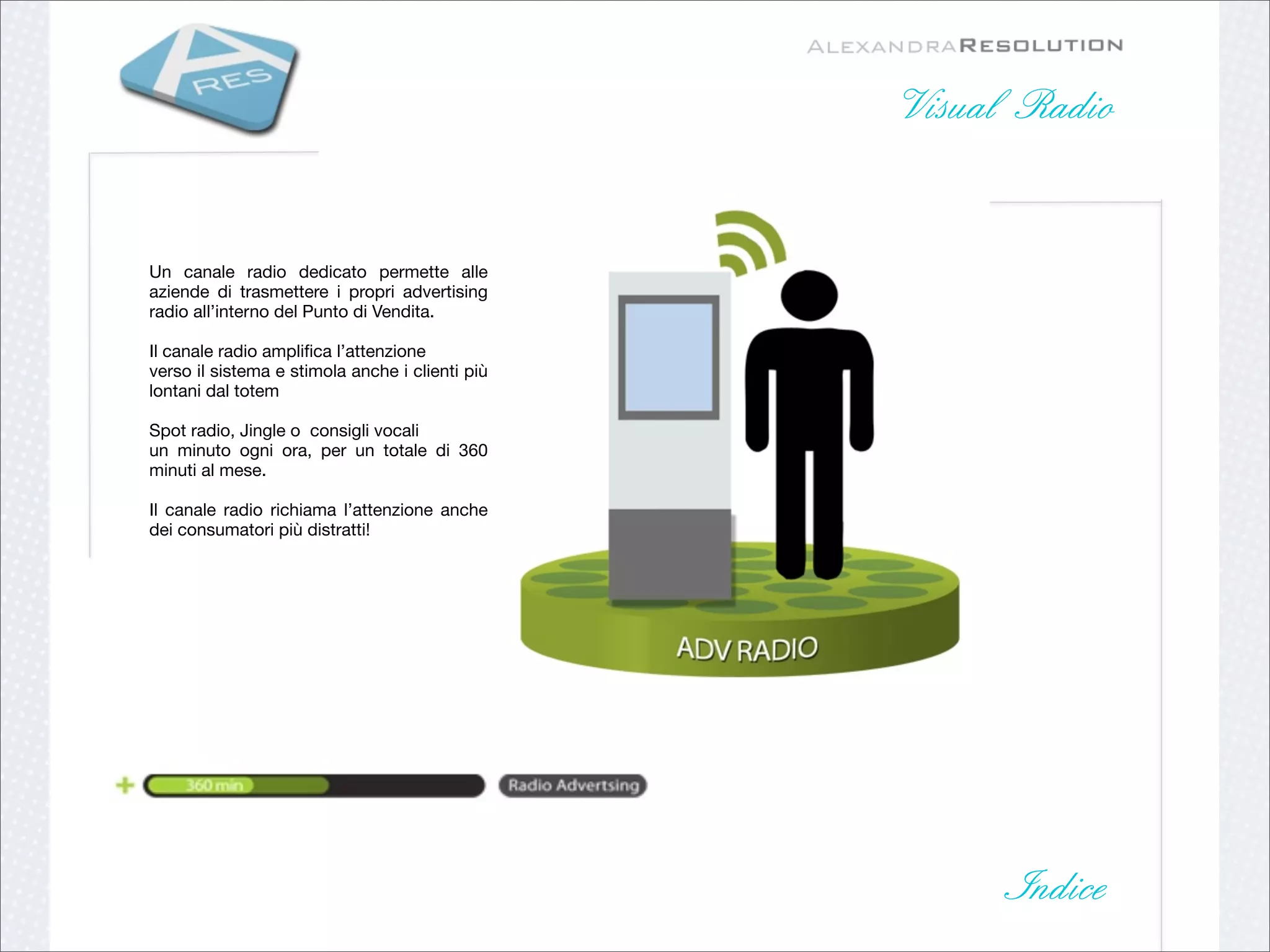 Visual Radio


Un canale radio dedicato permette alle
aziende di trasmettere i propri advertising
radio all’interno del Punto di Vendita.

Il canale radio ampliﬁca l’attenzione
verso il sistema e stimola anche i clienti più
lontani dal totem

Spot radio, Jingle o consigli vocali
un minuto ogni ora, per un totale di 360
minuti al mese.

Il canale radio richiama l’attenzione anche
dei consumatori più distratti!




                                                       Indice
 