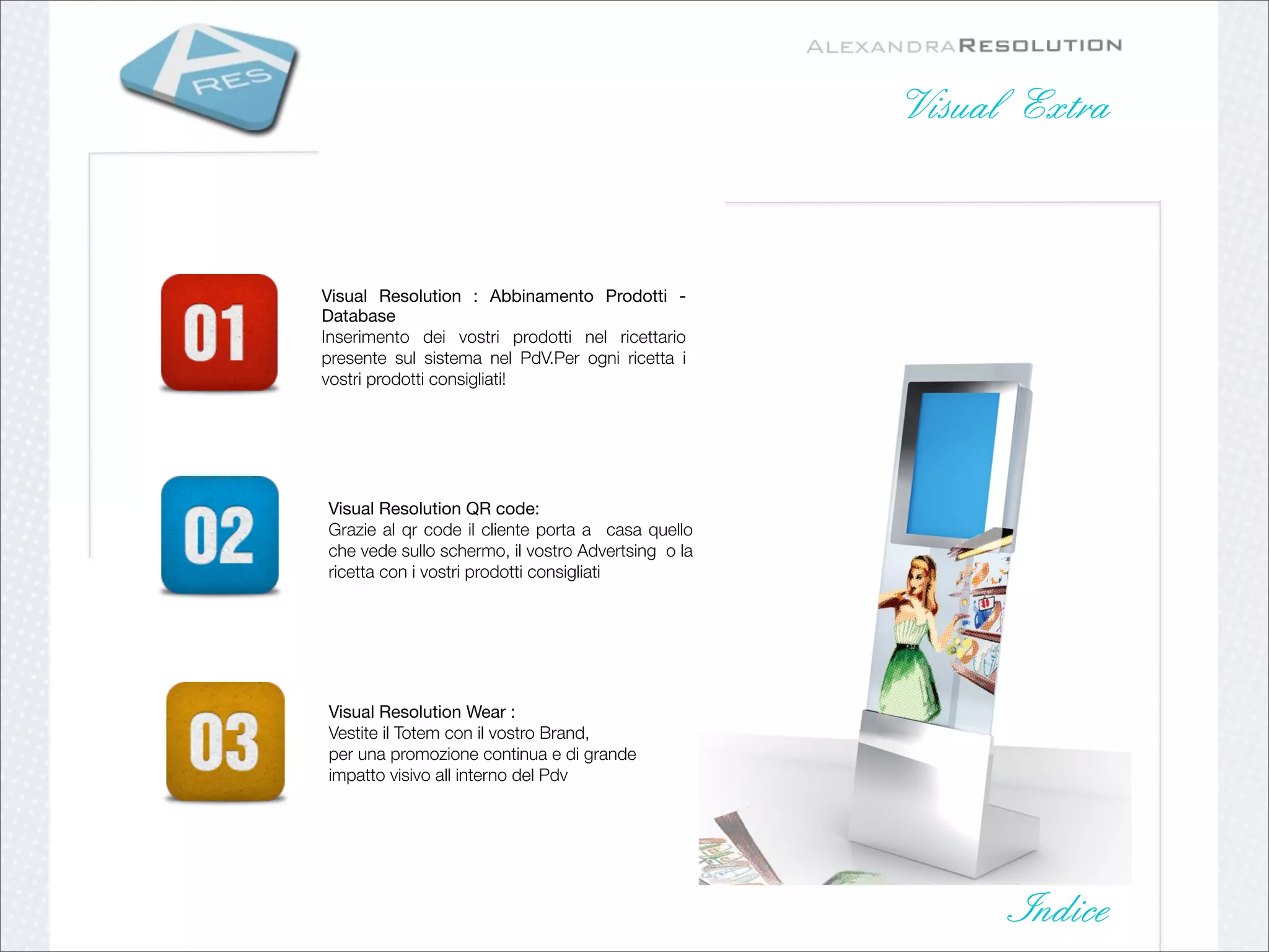 Visual Extra



Visual Resolution : Abbinamento Prodotti -
Database
Inserimento dei vostri prodotti nel ricettario
presente sul sistema nel PdV.Per ogni ricetta i
vostri prodotti consigliati!




Visual Resolution QR code:
Grazie al qr code il cliente porta a casa quello
che vede sullo schermo, il vostro Advertsing o la
ricetta con i vostri prodotti consigliati




Visual Resolution Wear :
Vestite il Totem con il vostro Brand,
per una promozione continua e di grande
impatto visivo all interno del Pdv




                                                          Indice
 