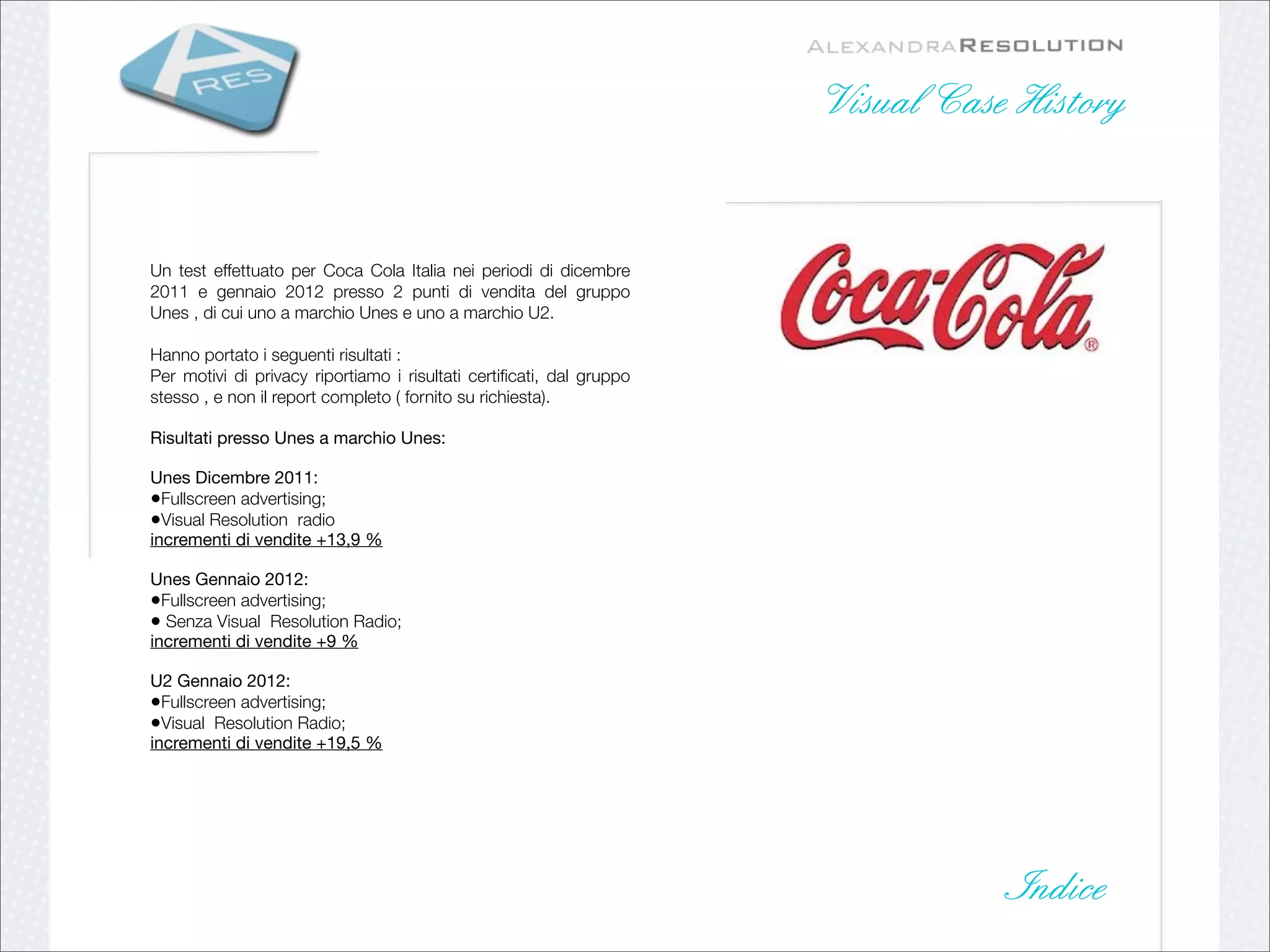 Visual Case History


Un test effettuato per Coca Cola Italia nei periodi di dicembre
2011 e gennaio 2012 presso 2 punti di vendita del gruppo
Unes , di cui uno a marchio Unes e uno a marchio U2.

Hanno portato i seguenti risultati :
Per motivi di privacy riportiamo i risultati certiﬁcati, dal gruppo
stesso , e non il report completo ( fornito su richiesta).

Risultati presso Unes a marchio Unes:

Unes Dicembre 2011:
•Fullscreen advertising;
•Visual Resolution radio
incrementi di vendite +13,9 %

Unes Gennaio 2012:
•Fullscreen advertising;
• Senza Visual Resolution Radio;
incrementi di vendite +9 %

U2 Gennaio 2012:
•Fullscreen advertising;
•Visual Resolution Radio;
incrementi di vendite +19,5 %




                                                                                 Indice
 