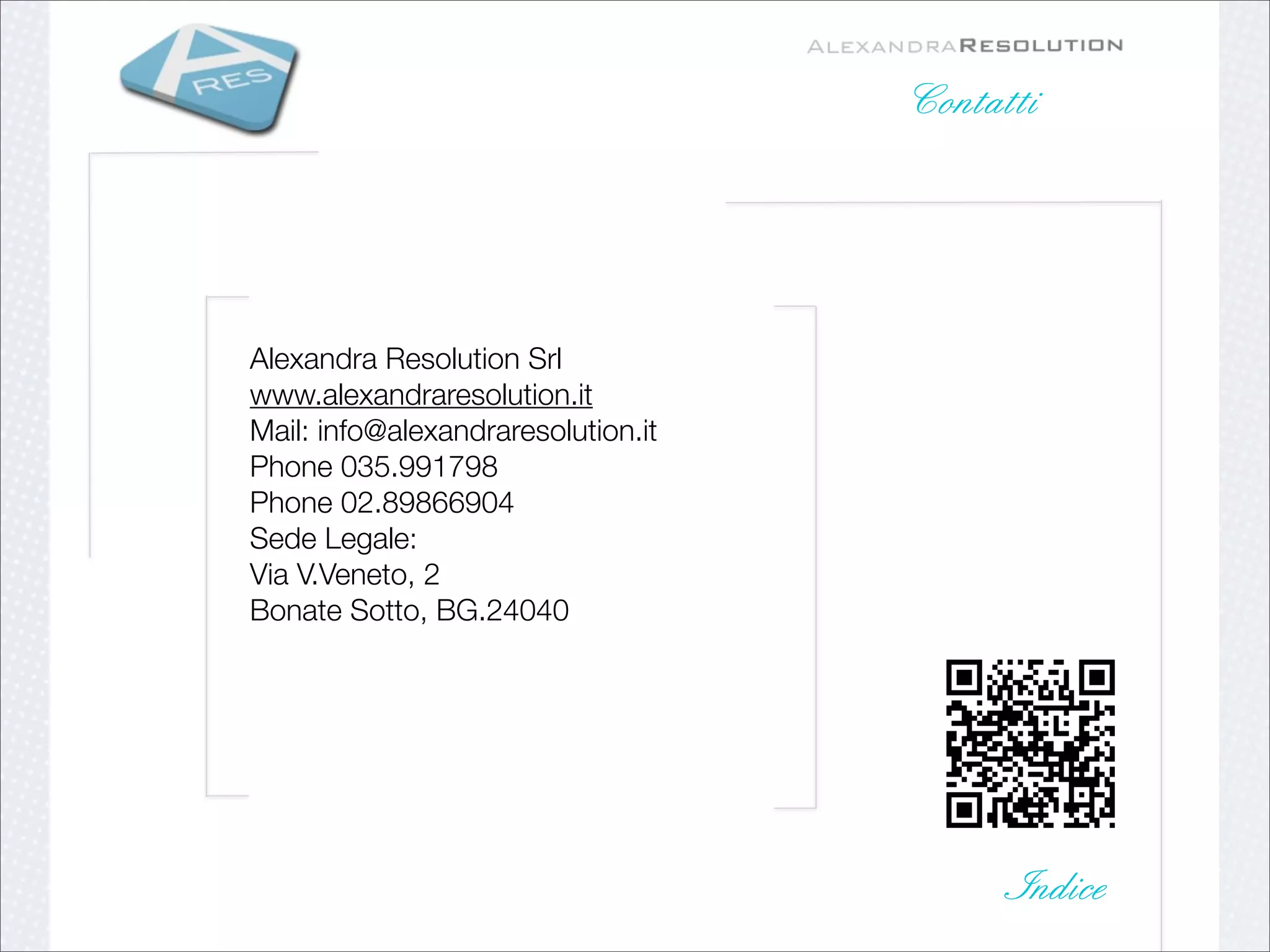 Contatti




Alexandra Resolution Srl    
www.alexandraresolution.it
Mail: info@alexandraresolution.it
Phone 035.991798 
Phone 02.89866904   
Sede Legale: 
Via V.Veneto, 2       
Bonate Sotto, BG.24040
  
    




                                          Indice
 