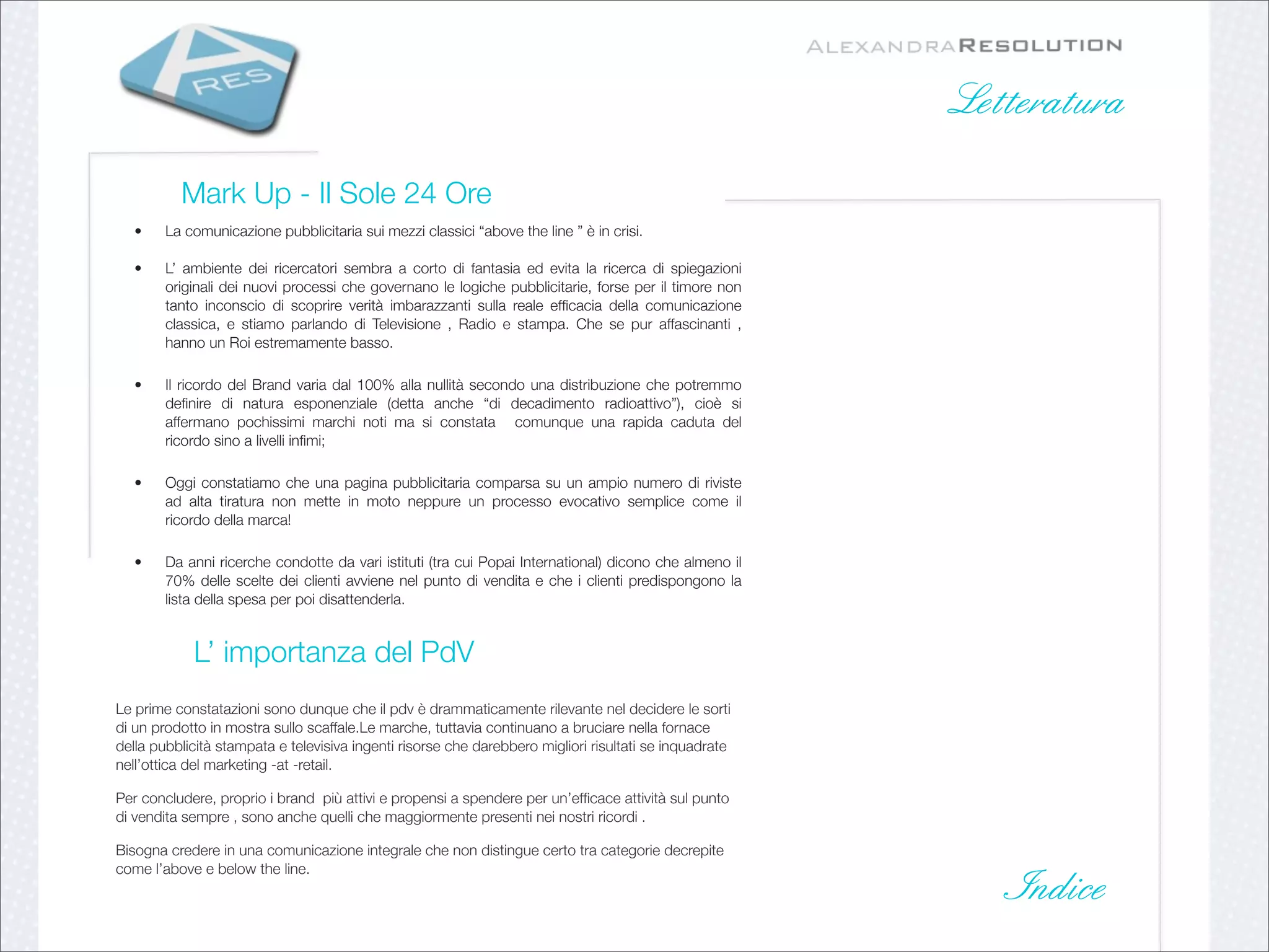 Letteratura

          Mark Up - Il Sole 24 Ore
   •    La comunicazione pubblicitaria sui mezzi classici “above the line ” è in crisi.

   •    L’ ambiente dei ricercatori sembra a corto di fantasia ed evita la ricerca di spiegazioni
        originali dei nuovi processi che governano le logiche pubblicitarie, forse per il timore non
        tanto inconscio di scoprire verità imbarazzanti sulla reale efﬁcacia della comunicazione
        classica, e stiamo parlando di Televisione , Radio e stampa. Che se pur affascinanti ,
        hanno un Roi estremamente basso. 

   •    Il  ricordo del  Brand  varia dal 100% alla nullità secondo una distribuzione che potremmo
        deﬁnire di natura esponenziale (detta anche “di decadimento radioattivo”), cioè si
        affermano pochissimi marchi noti ma si constata  comunque una rapida caduta del
        ricordo sino a livelli inﬁmi;

   •    Oggi constatiamo che una pagina pubblicitaria comparsa su un ampio numero di riviste
        ad alta tiratura non mette in moto neppure un processo evocativo semplice come il
        ricordo della marca!

   •    Da anni ricerche condotte da vari istituti (tra cui Popai International) dicono che almeno il
        70% delle scelte dei clienti avviene nel punto di vendita e che i clienti predispongono la
        lista della spesa per poi disattenderla.


            L’ importanza del PdV
Le prime constatazioni sono dunque che il pdv è drammaticamente rilevante nel decidere le sorti
di un prodotto in mostra sullo scaffale.Le marche, tuttavia continuano a bruciare nella fornace
della pubblicità stampata e televisiva ingenti risorse che darebbero migliori risultati se inquadrate
nell’ottica del marketing -at -retail.

Per concludere, proprio i brand  più attivi e propensi a spendere per un’efﬁcace attività sul punto
di vendita sempre , sono anche quelli che maggiormente presenti nei nostri ricordi .

Bisogna credere in una comunicazione integrale che non distingue certo tra categorie decrepite
come l’above e below the line. 
                                                                                                           Indice
 