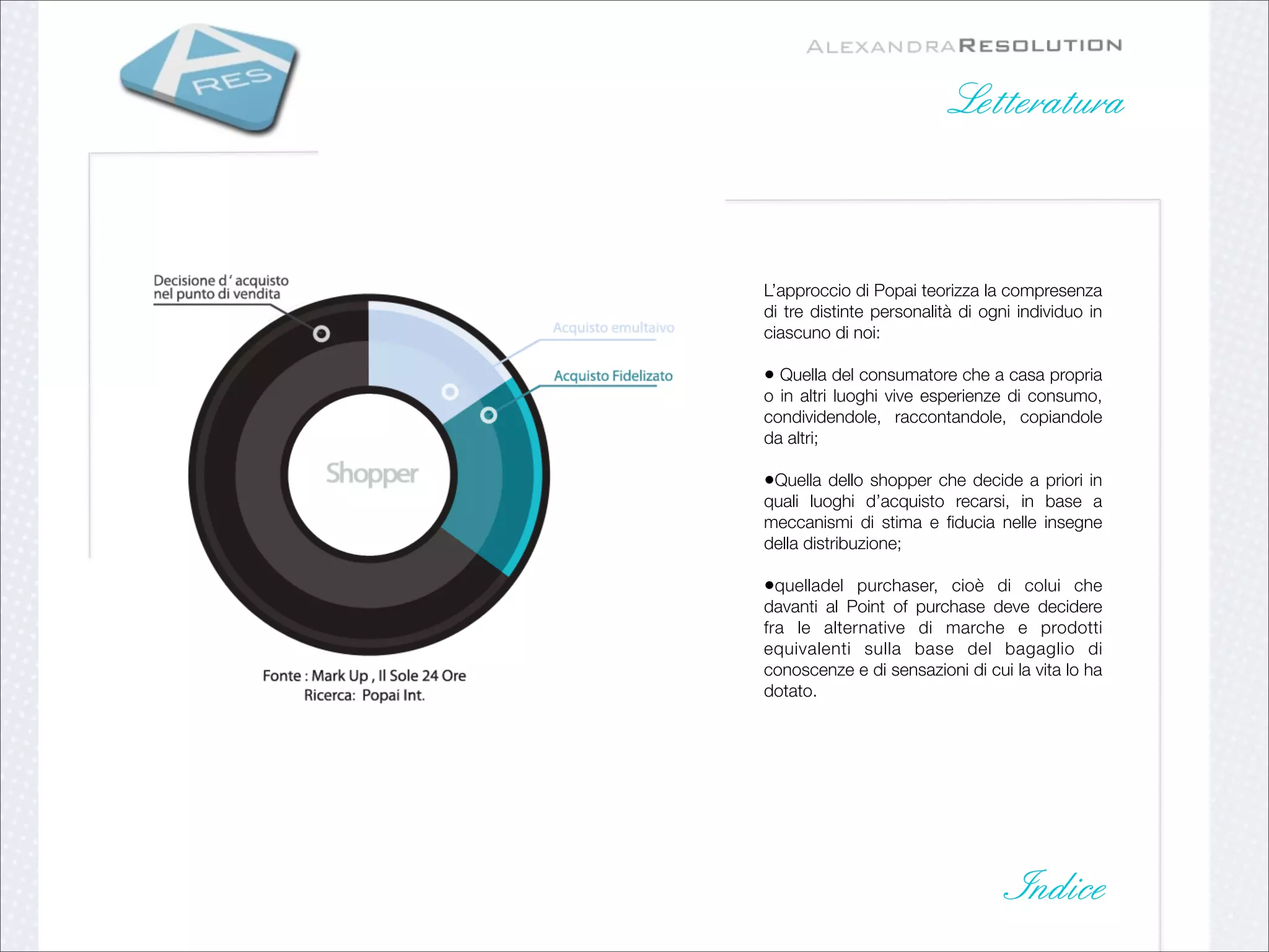 Letteratura



L’approccio di Popai teorizza la compresenza
di tre distinte personalità di ogni individuo in
ciascuno di noi:

• Quella del consumatore che a casa propria
o in altri luoghi vive esperienze di consumo,
condividendole, raccontandole, copiandole
da altri;

•Quella dello shopper che decide a priori in
quali luoghi d’acquisto recarsi, in base a
meccanismi di stima e ﬁducia nelle insegne
della distribuzione;

•quelladel purchaser, cioè di colui che
davanti al Point of purchase deve decidere
fra le alternative di marche e prodotti
equivalenti sulla base del bagaglio di
conoscenze e di sensazioni di cui la vita lo ha
dotato.




                                   Indice
 