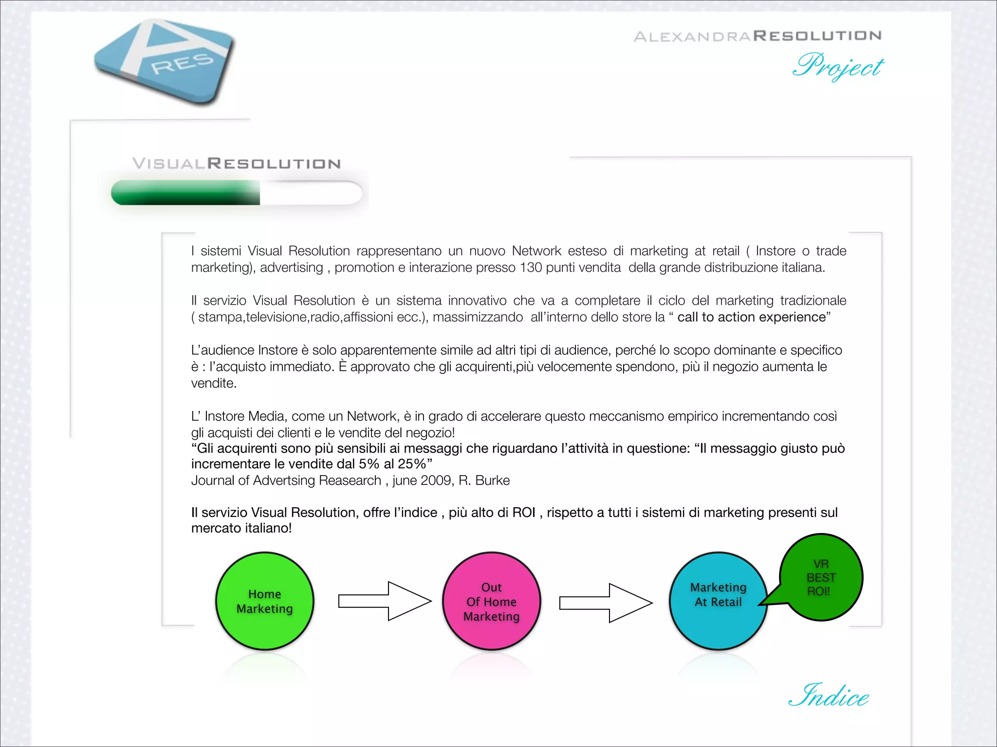 Project




I sistemi Visual Resolution rappresentano un nuovo Network esteso di marketing at retail ( Instore o trade
marketing), advertising , promotion e interazione presso 130 punti vendita della grande distribuzione italiana.

Il servizio Visual Resolution è un sistema innovativo che va a completare il ciclo del marketing tradizionale
( stampa,televisione,radio,afﬁssioni ecc.), massimizzando all’interno dello store la “ call to action experience”

L’audience Instore è solo apparentemente simile ad altri tipi di audience, perché lo scopo dominante e speciﬁco
è : l’acquisto immediato. È approvato che gli acquirenti,più velocemente spendono, più il negozio aumenta le
vendite.

L’ Instore Media, come un Network, è in grado di accelerare questo meccanismo empirico incrementando così
gli acquisti dei clienti e le vendite del negozio!
“Gli acquirenti sono più sensibili ai messaggi che riguardano l’attività in questione: “Il messaggio giusto può
incrementare le vendite dal 5% al 25%”
Journal of Advertsing Reasearch , june 2009, R. Burke

Il servizio Visual Resolution, offre l’indice , più alto di ROI , rispetto a tutti i sistemi di marketing presenti sul
mercato italiano!

                                                                                                                 VR
                                                                                                                BEST
                                                   Out                                     Marketing            ROI!
         Home
                                                 Of Home                                   At Retail
        Marketing
                                                 Marketing




                                                                                                              Indice
 