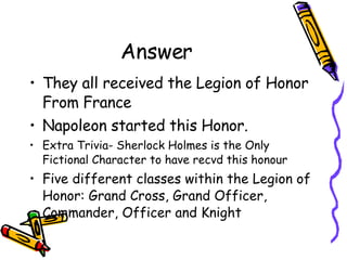 Answer They all received the Legion of Honor From France Napoleon started this Honor. Extra Trivia- Sherlock Holmes is the Only Fictional Character to have recvd this honour Five different classes within the Legion of Honor: Grand Cross, Grand Officer, Commander, Officer and Knight  