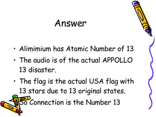 Answer Alimimium has Atomic Number of 13 The audio is of the actual APPOLLO 13 disaster. The flag is the actual USA flag with 13 stars due to 13 original states. So Connection is the Number 13 