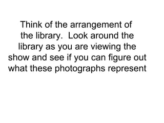 Think of the arrangement of  the library.  Look around the library as you are viewing the show and see if you can figure out what these photographs represent 