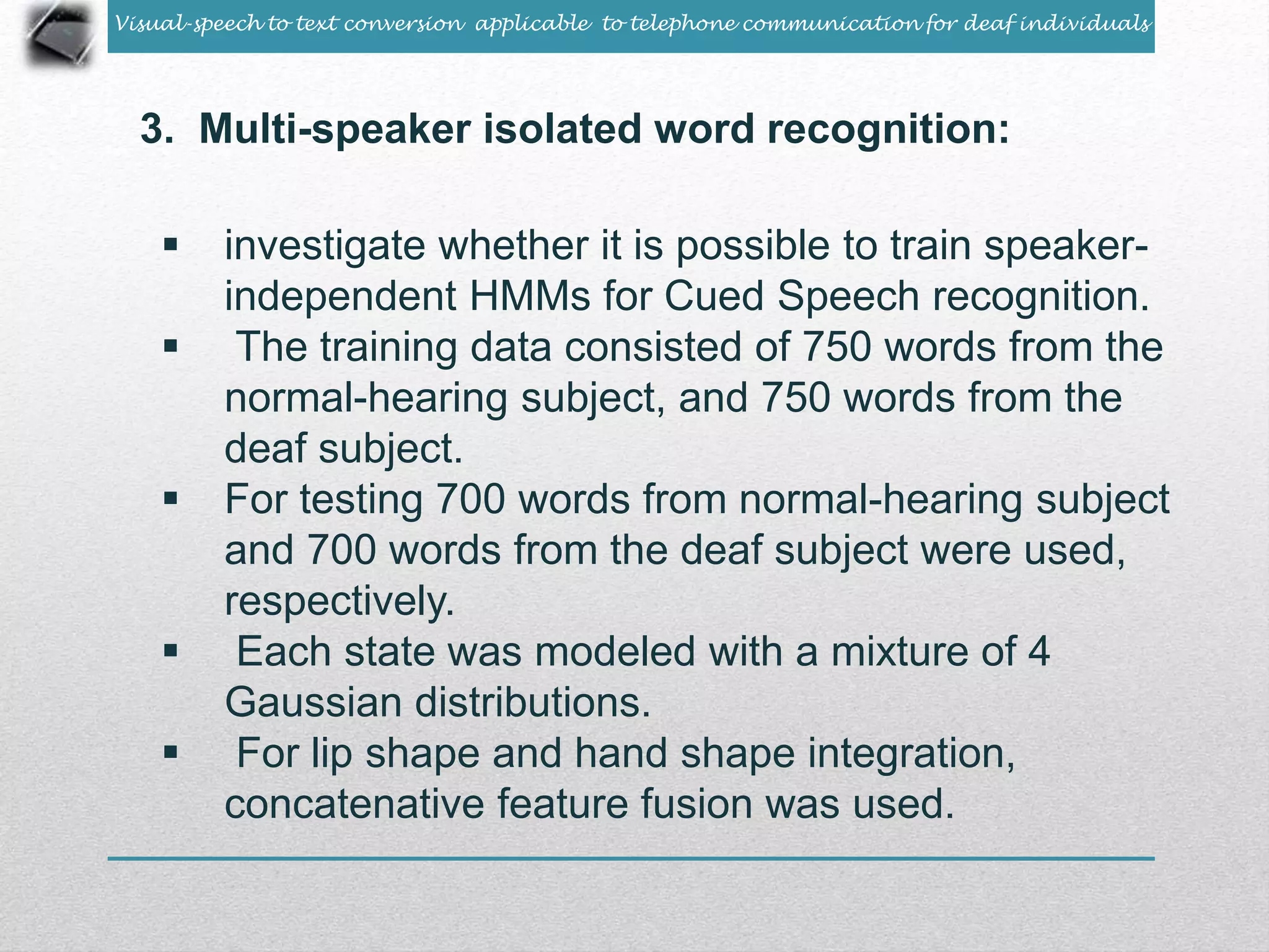 Visual-speech to text conversion applicable to telephone communication for deaf individuals 
3. Multi-speaker isolated word recognition: 
 investigate whether it is possible to train speaker-independent 
HMMs for Cued Speech recognition. 
 The training data consisted of 750 words from the 
normal-hearing subject, and 750 words from the 
deaf subject. 
 For testing 700 words from normal-hearing subject 
and 700 words from the deaf subject were used, 
respectively. 
 Each state was modeled with a mixture of 4 
Gaussian distributions. 
 For lip shape and hand shape integration, 
concatenative feature fusion was used. 
 