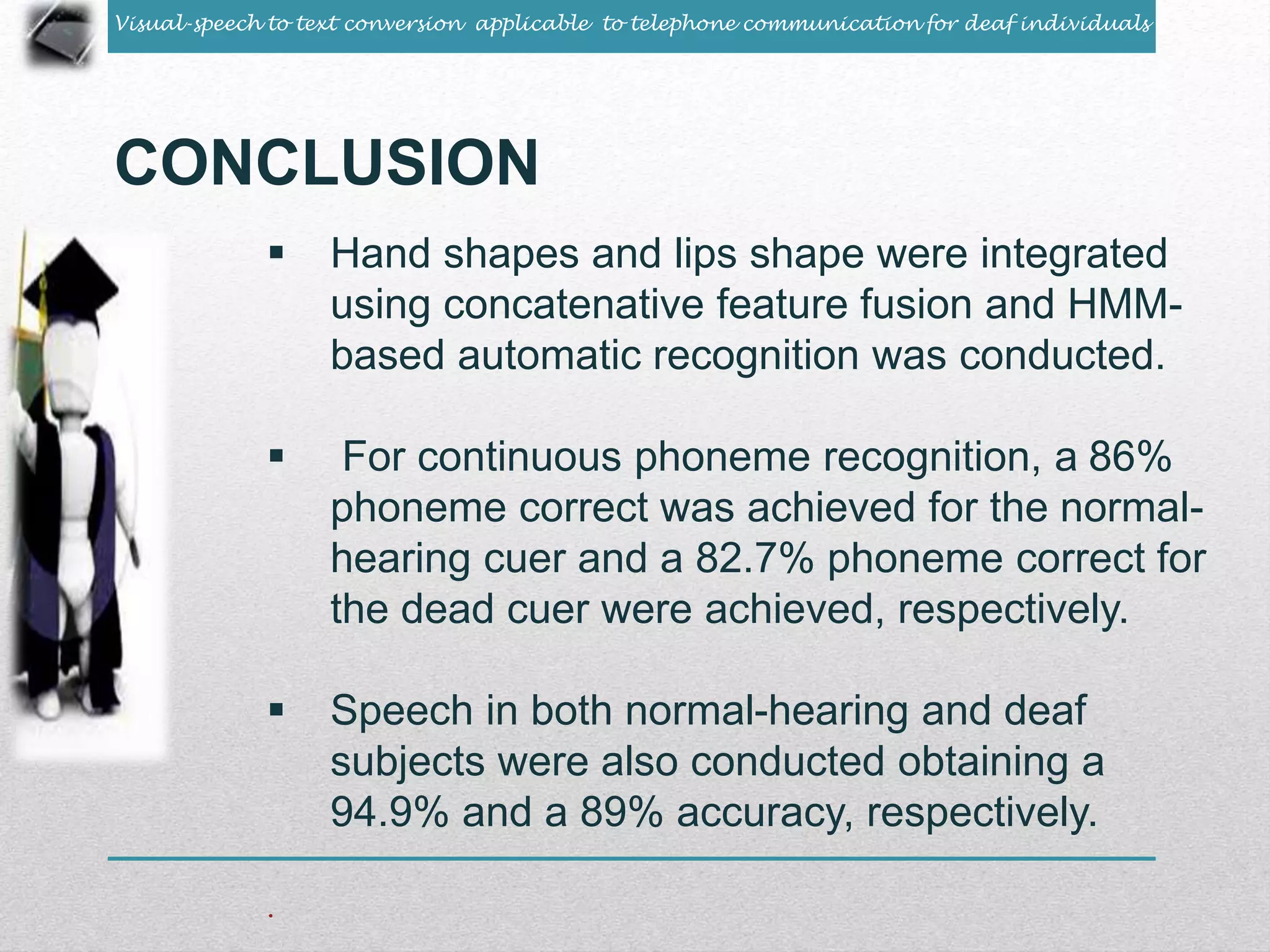 Visual-speech to text conversion applicable to telephone communication for deaf individuals 
CONCLUSION 
 Hand shapes and lips shape were integrated 
using concatenative feature fusion and HMM-based 
automatic recognition was conducted. 
 For continuous phoneme recognition, a 86% 
phoneme correct was achieved for the normal-hearing 
cuer and a 82.7% phoneme correct for 
the dead cuer were achieved, respectively. 
 Speech in both normal-hearing and deaf 
subjects were also conducted obtaining a 
94.9% and a 89% accuracy, respectively. 
. 
 