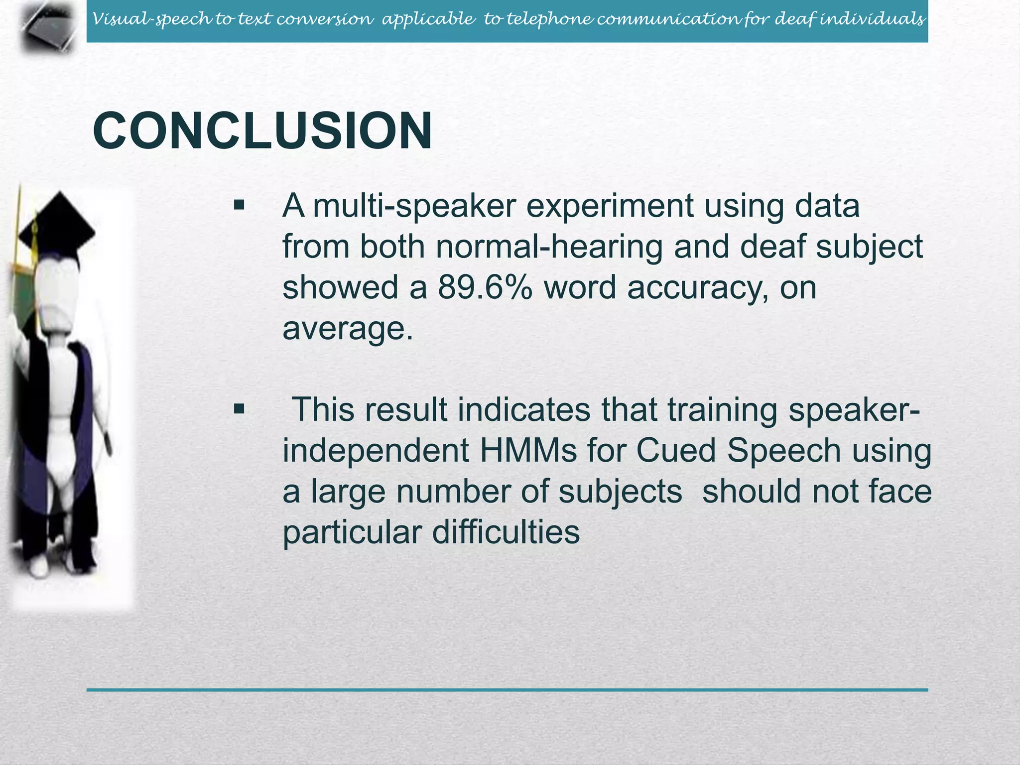 Visual-speech to text conversion applicable to telephone communication for deaf individuals 
CONCLUSION 
 A multi-speaker experiment using data 
from both normal-hearing and deaf subject 
showed a 89.6% word accuracy, on 
average. 
 This result indicates that training speaker-independent 
HMMs for Cued Speech using 
a large number of subjects should not face 
particular difficulties 
 