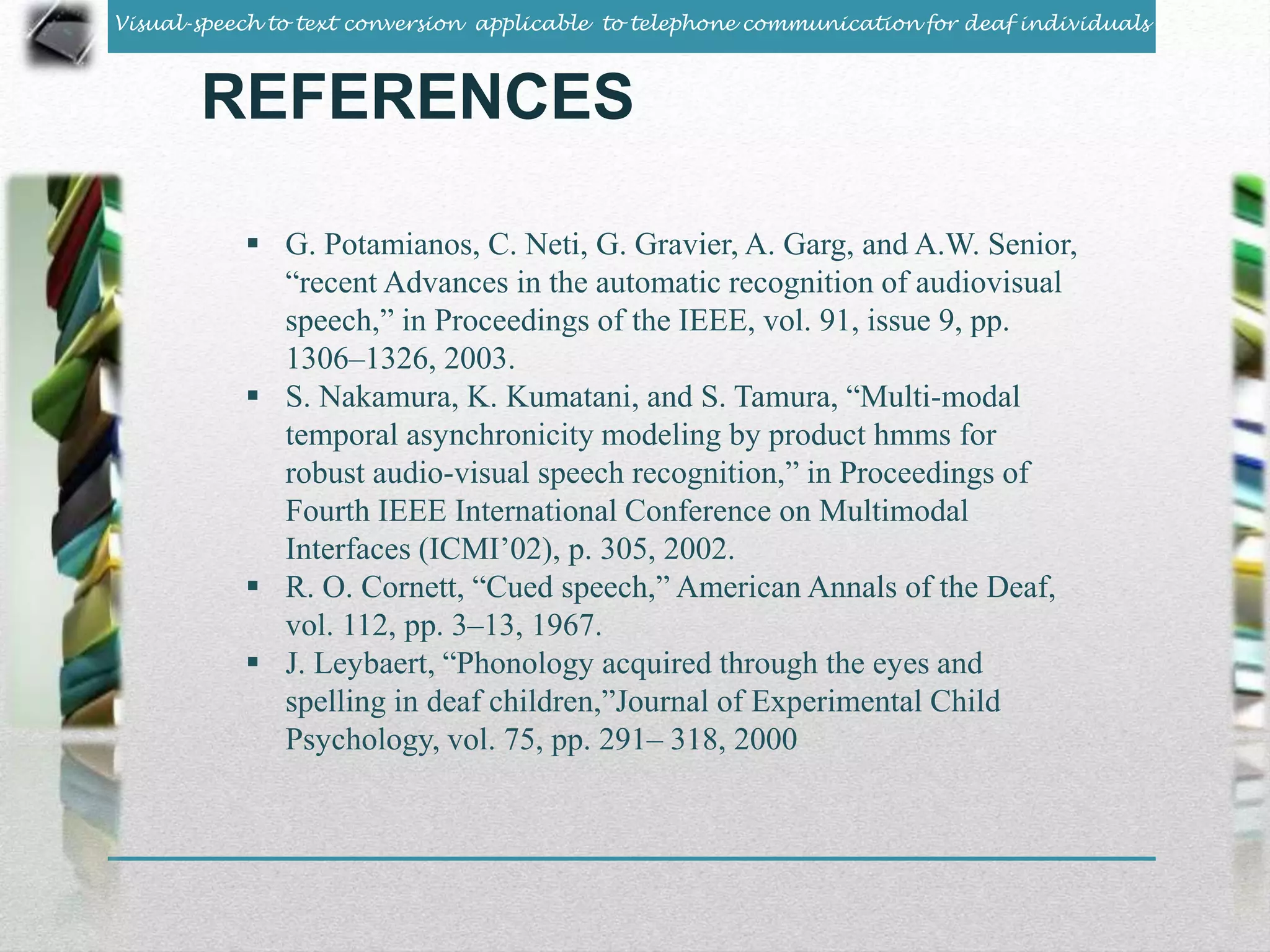 Visual-speech to text conversion applicable to telephone communication for deaf individuals 
REFERENCES 
 G. Potamianos, C. Neti, G. Gravier, A. Garg, and A.W. Senior, 
“recent Advances in the automatic recognition of audiovisual 
speech,” in Proceedings of the IEEE, vol. 91, issue 9, pp. 
1306–1326, 2003. 
 S. Nakamura, K. Kumatani, and S. Tamura, “Multi-modal 
temporal asynchronicity modeling by product hmms for 
robust audio-visual speech recognition,” in Proceedings of 
Fourth IEEE International Conference on Multimodal 
Interfaces (ICMI’02), p. 305, 2002. 
 R. O. Cornett, “Cued speech,” American Annals of the Deaf, 
vol. 112, pp. 3–13, 1967. 
 J. Leybaert, “Phonology acquired through the eyes and 
spelling in deaf children,”Journal of Experimental Child 
Psychology, vol. 75, pp. 291– 318, 2000 
 