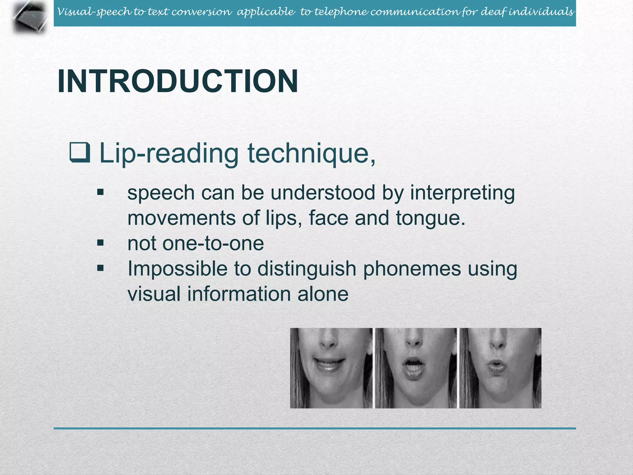 Visual-speech to text conversion applicable to telephone communication for deaf individuals 
INTRODUCTION 
 Lip-reading technique, 
 speech can be understood by interpreting 
movements of lips, face and tongue. 
 not one-to-one 
 Impossible to distinguish phonemes using 
visual information alone 
 