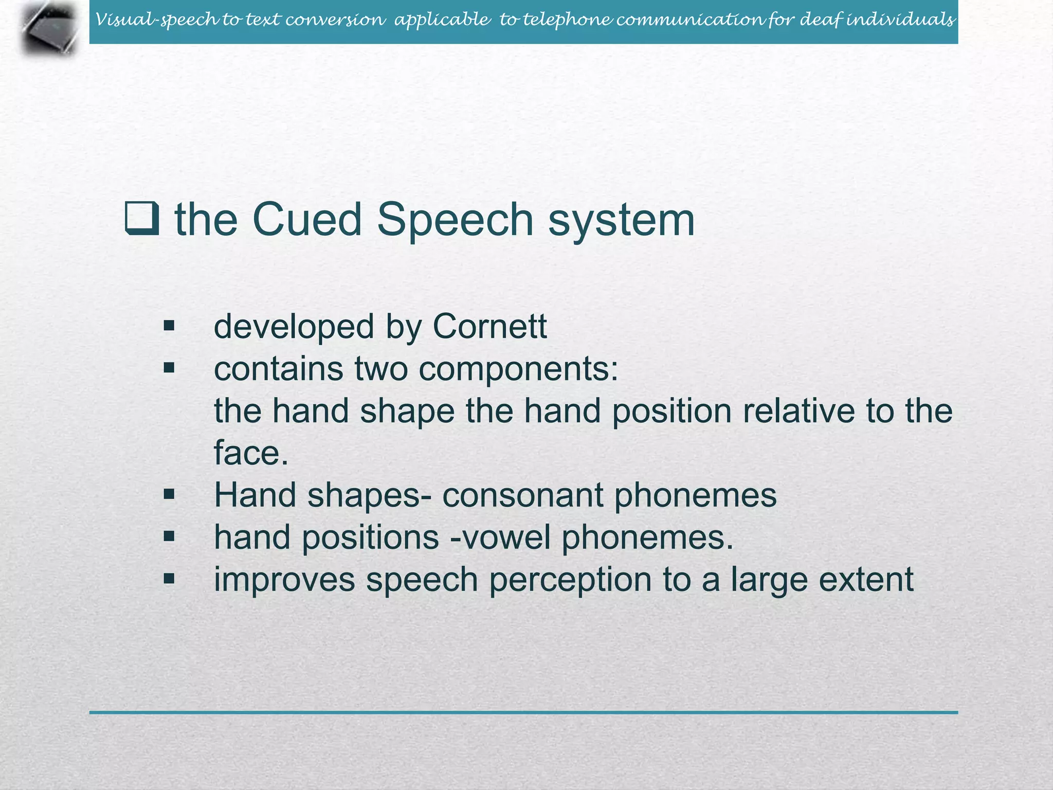 Visual-speech to text conversion applicable to telephone communication for deaf individuals 
 the Cued Speech system 
 developed by Cornett 
 contains two components: 
the hand shape the hand position relative to the 
face. 
 Hand shapes- consonant phonemes 
 hand positions -vowel phonemes. 
 improves speech perception to a large extent 
 