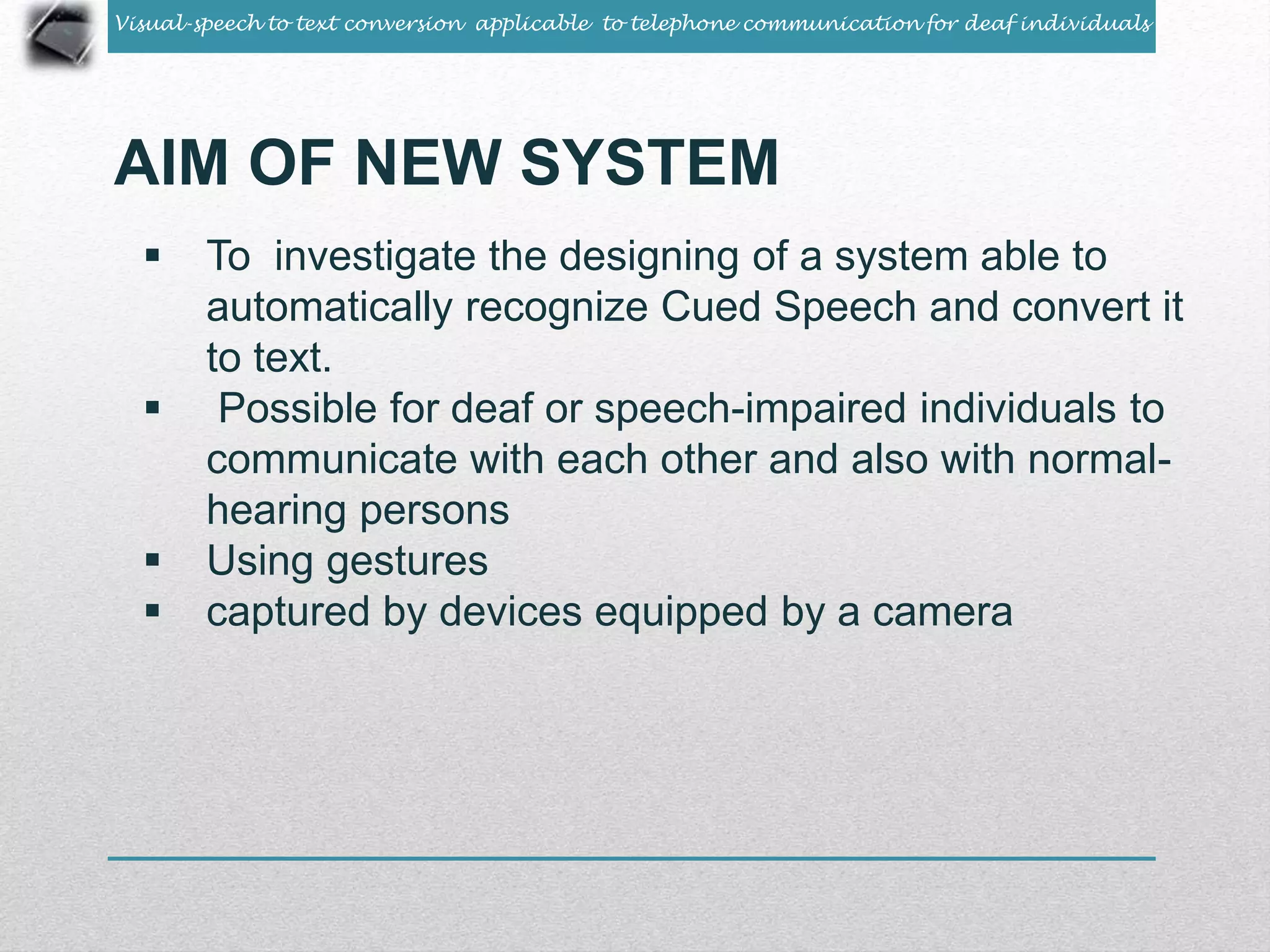 Visual-speech to text conversion applicable to telephone communication for deaf individuals 
AIM OF NEW SYSTEM 
 To investigate the designing of a system able to 
automatically recognize Cued Speech and convert it 
to text. 
 Possible for deaf or speech-impaired individuals to 
communicate with each other and also with normal-hearing 
persons 
 Using gestures 
 captured by devices equipped by a camera 
 