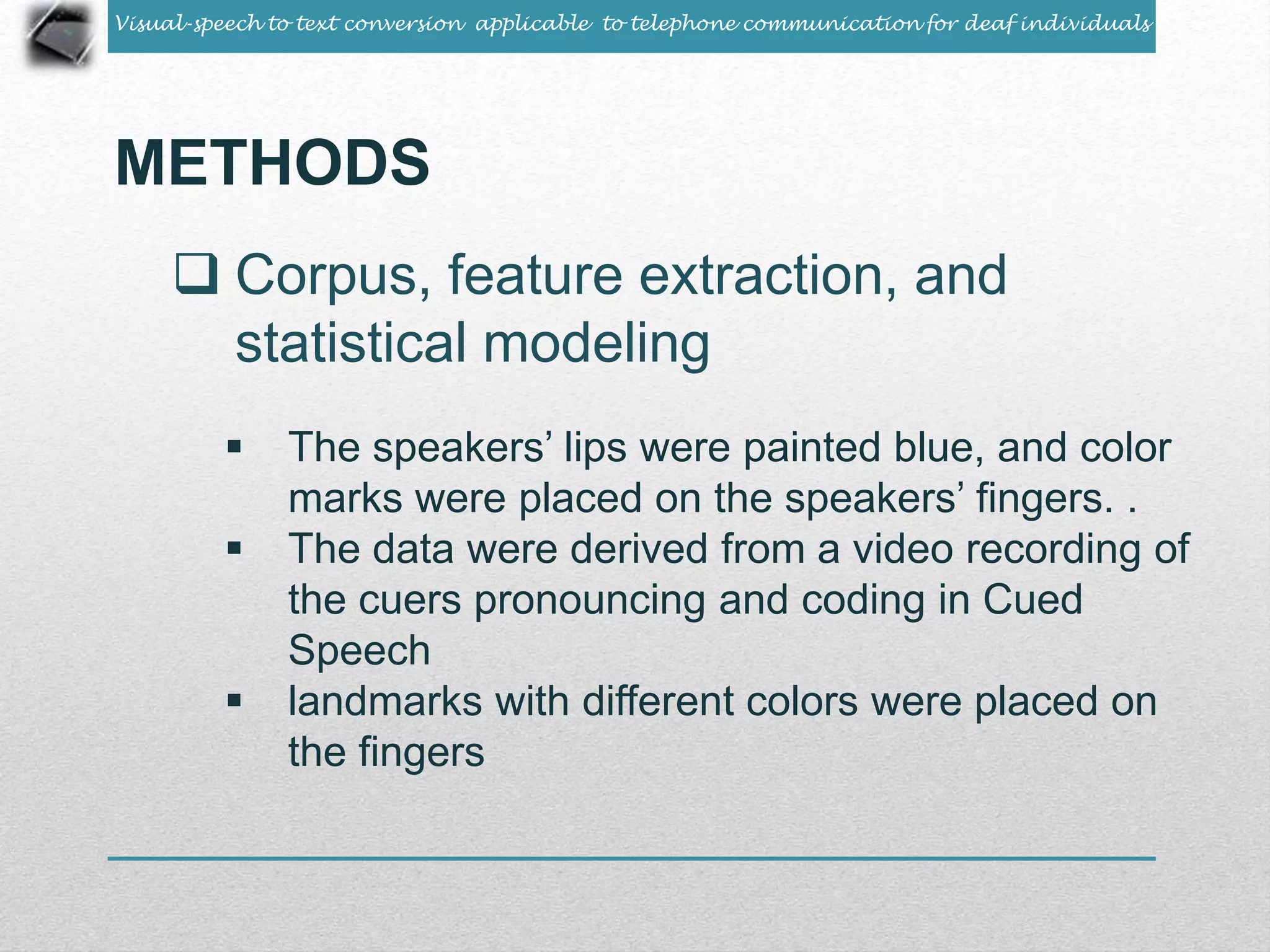 Visual-speech to text conversion applicable to telephone communication for deaf individuals 
METHODS 
 Corpus, feature extraction, and 
statistical modeling 
 The speakers’ lips were painted blue, and color 
marks were placed on the speakers’ fingers. . 
 The data were derived from a video recording of 
the cuers pronouncing and coding in Cued 
Speech 
 landmarks with different colors were placed on 
the fingers 
 