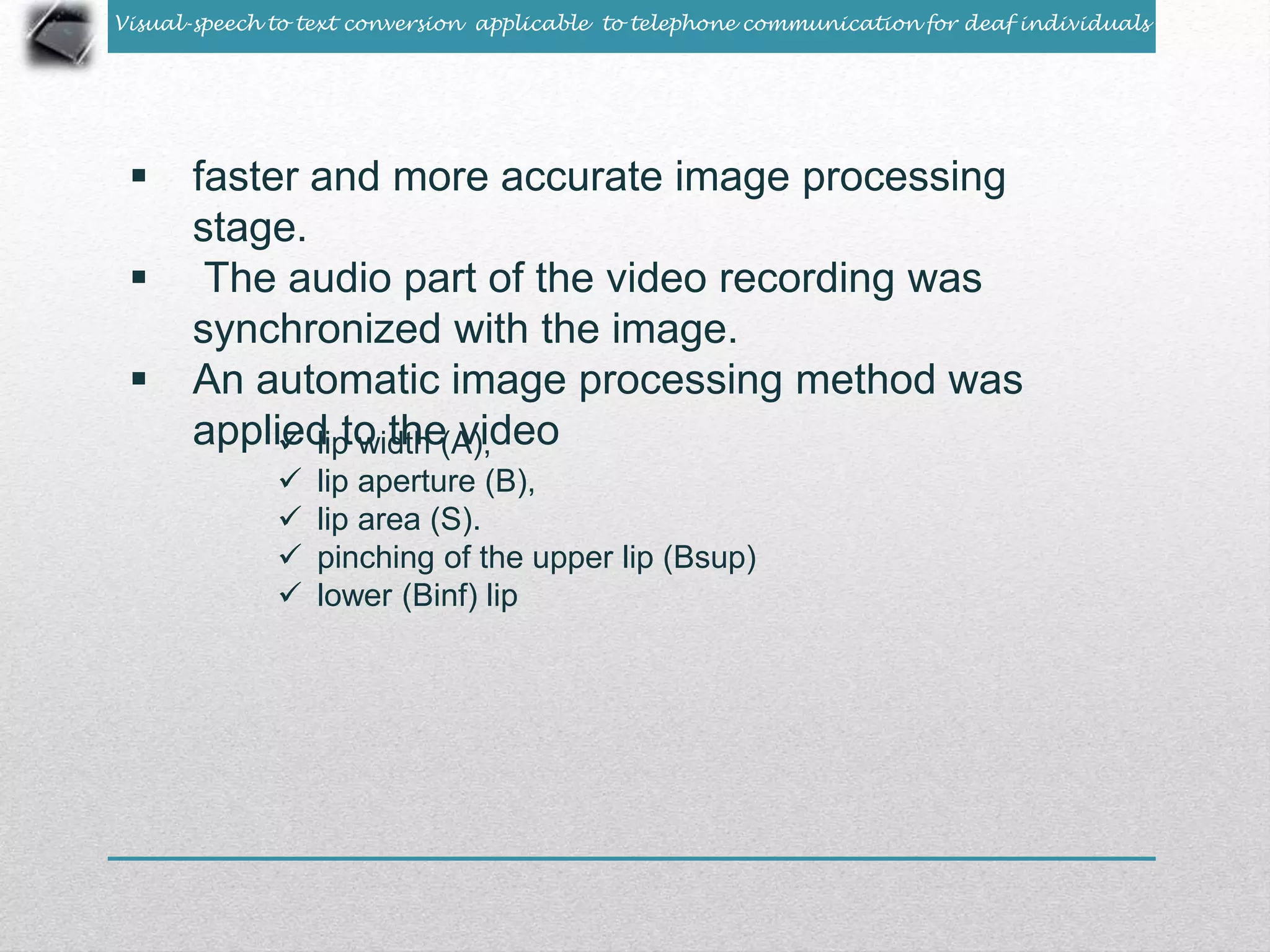 Visual-speech to text conversion applicable to telephone communication for deaf individuals 
 faster and more accurate image processing 
stage. 
 The audio part of the video recording was 
synchronized with the image. 
 An automatic image processing method was 
appliedli pt ow idththe ( Av)i,d eo 
 lip aperture (B), 
 lip area (S). 
 pinching of the upper lip (Bsup) 
 lower (Binf) lip 
 