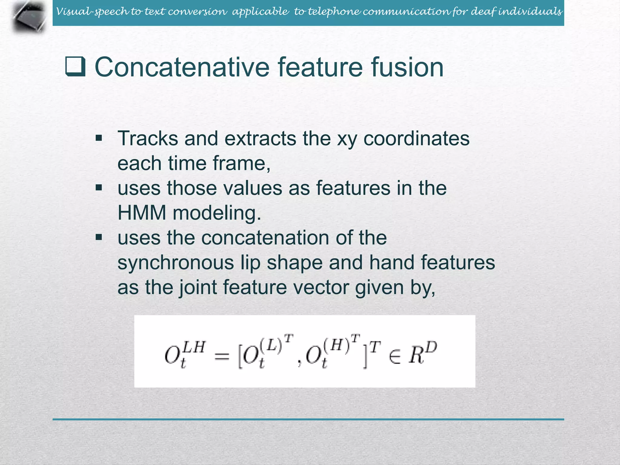 Visual-speech to text conversion applicable to telephone communication for deaf individuals 
 Concatenative feature fusion 
 Tracks and extracts the xy coordinates 
each time frame, 
 uses those values as features in the 
HMM modeling. 
 uses the concatenation of the 
synchronous lip shape and hand features 
as the joint feature vector given by, 
 