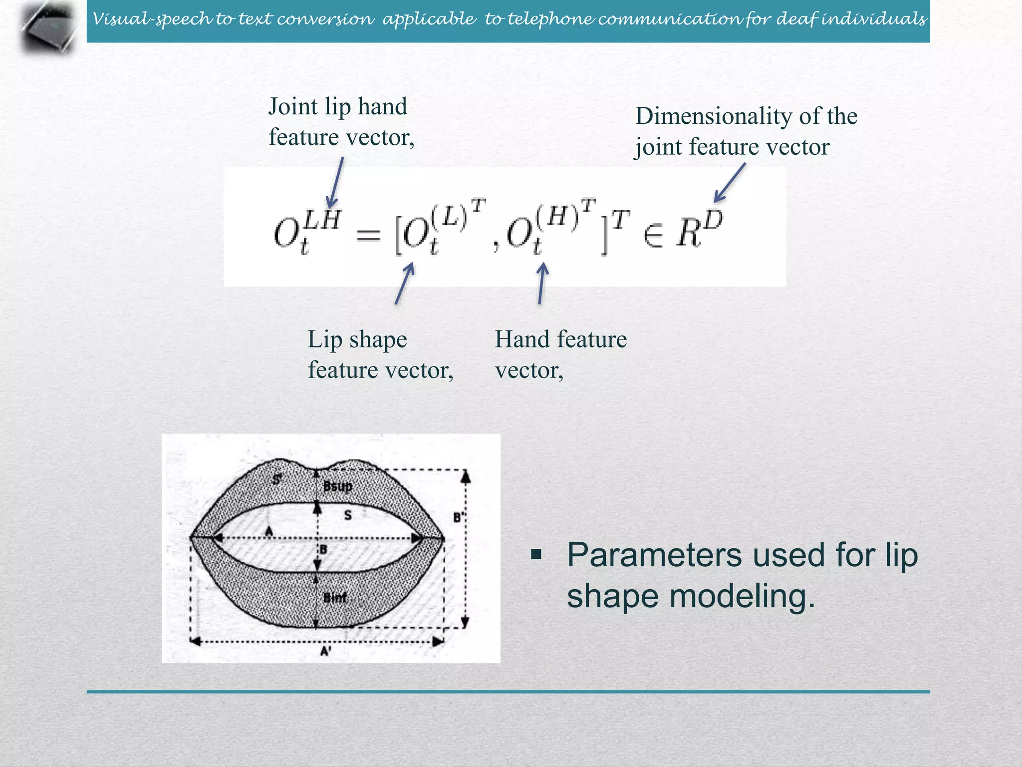 Visual-speech to text conversion applicable to telephone communication for deaf individuals 
Joint lip hand 
feature vector, 
Lip shape 
feature vector, 
Hand feature 
vector, 
Dimensionality of the 
joint feature vector 
 Parameters used for lip 
shape modeling. 
 
