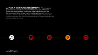2. Plan A Multi-Channel Narrative
The new path to purchase is not a straight line anymore. Platform, devices
and location provide new opportunities to continuously unfold the narrative
in a way that is optimized for the context in which it is being consumed. To
deliver an always on content experience the story arc will be scripted
across multiple channels with clear calls to action that allow people to
engage deeper with the content and the community.
 