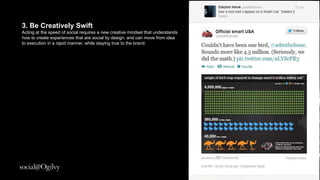 3. Be Creatively Swift
Acting at the speed of social requires a new creative
mindset that understands how to create experiences that
are social by design and can move from idea to execution
in a rapid manner while staying true to the brand.
 