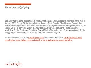 About Social@Ogilvy




Social@Ogilvy is the largest social media marketing communications network in the world.
Named 2011 Global Digital/Social Consultancy of the Year by The Holmes Report, the
practice leverages social media expertise across all Ogilvy & Mather disciplines, offering an
extensive list of services within the foundational business solutions – Listening and
Analytics; Social Business Solutions; Social Media Marketing and Communications; Social
Shopping; Social CRM; Social Care; and Conversation Impact.

For more information, visit social.ogilvy.com ad connect with us at www.facebook.com/
socialogilvy, www.twitter.com/socialogilvy, www.slideshare.com/socialogilvy
 